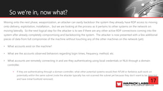Moving onto the next phase, weaponization, an attacker can easily backdoor the system they already have RDP access to moving
onto delivery, exploitation, installation… but we are looking at the process as it pertains to other systems on the network on
moving laterally. So the next logical step for the attacker is to see if there are any other active RDP connections coming into the
system after already completely compromising and backdooring the system. The attacker is now presented with a few additional
pieces of data from full compromise of the machine without touching any of the other machines on the network (yet):
• What accounts exist on the machine?
• What are the accounts observed behaviors regarding login times, frequency, method, etc.
• What accounts are remotely connecting in and are they authenticating using local credentials or NLA through a domain
controller.
• If they are authenticating through a domain controller; what other potential systems would their NTLM or Kerberos auth work on
potentially within the same subnet (note the attacker typically has not scanned the subnet yet because they don’t want to be detected
and have initial foothold removed).
So we’re in, now what?
17
 