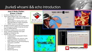 jburke$ whoami && echo Introduction
Jesse V. Burke (Twitter:
@Jesse_V_Burke)
• Co-Owner Wapack Labs (4 of 4)
• Team Leader Wapack Labs’ Team Jaeger
• Wapack Labs’ Underground collections
department
• Responsible for training interns and
Wounded Warrior Project employees
• OPSEC trainer & coordinator
• Studied Computer Science & Criminal Justice
for three years at Suffolk University and two
years at UMASS Boston
• Involved in cryptocurrency since 2010
• Senior Software Developer and Cyber
Intelligence Analyst by day
• Passions (Not in order):
• Cryptography & Cryptographic Attacks
• Cryptocurrency
• Robotics; Raspberry Pis, Arduinos, UAVs,
quadcopters, boats, submarines, etc.
• Radio Frequency use, recording/replaying,
interception, and MiTM
• Linux
• Vulnerabilities and Exploits
• Web crawling & scraping
• Trading bots
• Reverse Engineering
2
 