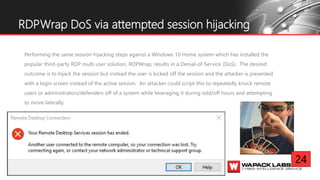 Performing the same session hijacking steps against a Windows 10 Home system which has installed the
popular third-party RDP multi user solution, RDPWrap, results in a Denial-of-Service (DoS). The desired
outcome is to hijack the session but instead the user is kicked off the session and the attacker is presented
with a login screen instead of the active session. An attacker could script this to repeatedly knock remote
users or administrators/defenders off of a system while leveraging it during odd/off hours and attempting
to move laterally.
RDPWrap DoS via attempted session hijacking
24
 