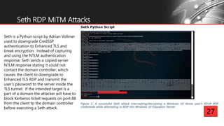 Seth RDP MiTM Attacks
Seth is a Python script by Adrian Vollmer
used to downgrade CredSSP
authentication to Enhanced TLS and
break encryption. Instead of capturing
and using the NTLM authentication
response, Seth sends a copied server
NTLM response stating it could not
contact the domain controller; which
causes the client to downgrade to
Enhanced TLS RDP and transmit the
user’s password to the server inside the
TLS tunnel. If the intended target is a
part of a domain the attacker will have to
block Kerberos ticket requests on port 88
from the client to the domain controller
before executing a Seth attack.
27
 