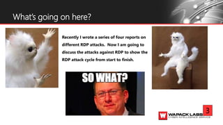 Recently I wrote a series of four reports on
different RDP attacks. Now I am going to
discuss the attacks against RDP to show the
RDP attack cycle from start to finish.
What’s going on here?
3
 