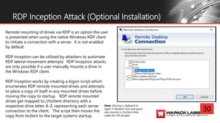‘
RDP Inception Attack (Optional Installation)
Remote mounting of drives via RDP is an option the user
is presented when using the native Windows RDP client
to initiate a connection with a server. It is not enabled
by default.
RDP Inception can be utilized by attackers to automate
RDP lateral movement attempts. RDP Inception attacks
are only possible if a user manually mounts a drive in
the Windows RDP client.
RDP Inception works by creating a logon script which
enumerates RDP remote mounted drives and attempts
to place a copy of itself in any mounted drives before
moving the copy to startup. RDP remote mounted
drives get mapped to //tsclient directory with a
respective drive letter A-Z, representing each server
connection to the client. The script then moves the
copy from tsclient to the target systems startup.
Note: Sharing a clipboard in
hyper-V between host and guest
also mounts a //tsclient drive
useful for VM escapes
30
 