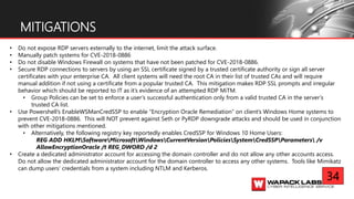 MITIGATIONS
• Do not expose RDP servers externally to the internet, limit the attack surface.
• Manually patch systems for CVE-2018-0886
• Do not disable Windows Firewall on systems that have not been patched for CVE-2018-0886.
• Secure RDP connections to servers by using an SSL certificate signed by a trusted certificate authority or sign all server
certificates with your enterprise CA. All client systems will need the root CA in their list of trusted CAs and will require
manual addition if not using a certificate from a popular trusted CA. This mitigation makes RDP SSL prompts and irregular
behavior which should be reported to IT as it’s evidence of an attempted RDP MiTM.
• Group Policies can be set to enforce a user’s successful authentication only from a valid trusted CA in the server’s
trusted CA list.
• Use Powershell’s EnableWSManCredSSP to enable “Encryption Oracle Remediation” on client’s Windows Home systems to
prevent CVE-2018-0886. This will NOT prevent against Seth or PyRDP downgrade attacks and should be used in conjunction
with other mitigations mentioned.
• Alternatively, the following registry key reportedly enables CredSSP for Windows 10 Home Users:
REG ADD HKLMSoftwareMicrosoftWindowsCurrentVersionPoliciesSystemCredSSPParameters /v
AllowEncryptionOracle /t REG_DWORD /d 2
• Create a dedicated administrator account for accessing the domain controller and do not allow any other accounts access.
Do not allow the dedicated administrator account for the domain controller to access any other systems. Tools like Mimikatz
can dump users’ credentials from a system including NTLM and Kerberos.
34
 