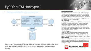 Source: https://www.gosecure.net/blog/2018/12/19/rdp-man-in-the-middle-smile-youre-on-camera
PyRDP MiTM Honeypot
Credential Sinkholing
One of the features we wanted was the ability to change
the username and password entered by the user. We use
this to make any connection to the MITM tool successful,
regardless of the username and password used. This allows
us to see what malicious users do when they get an actual
RDP session, not just a login screen.
File Collecting
Among the advanced features of RDP that we implemented
are virtual channels. These are RDP “plugins” that have
various uses: clipboard sharing, drive mapping, sound
playback, etc. When a client connects to the drive
redirection channel and sends a file, our MITM saves it to
disk. This can be useful to malware analysts, since they can
retrieve the files later for analysis.
Clipboard Spying
When the client connects to the clipboard channel and
copies text to their clipboard on their host machine, the
MITM logs the copied data – even if it the client doesn't
paste it. This works even if the RDP window is out of focus.
Other channels
Other virtual channels should work seamlessly for the client.
However, the MITM doesn't do any special processing: it
simply forwards data to the real server without parsing or
modifying it at all.
Not to be confused with RDPy, another Python RDP MiTM library. This
tool was influenced by RDPy but is more capable according to the
author.
35
 