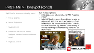 PyRDP MITM records the following events:
• Bitmap graphics
• Mouse movements
• Keyboard input
• Connection info (local IP address,
username, password, domain, computer
name)
• Clipboard content
PyRDP MiTM Honeypot (cont’d)
Fun Pentesting Prank:
• Bettercap or any other method or ARP Poisoning
• PyRDP
• Fake RDP landing server defaced (may be able to
phish creds with it) or with a a screenshot of the
desktop and the taskbar/icons hidden + taskbar
locked & Windows key disabled –users will try to
double click the picture of desktop icons and the
start button.
36
 