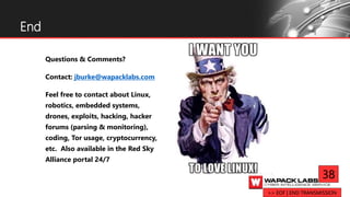Questions & Comments?
Contact: jburke@wapacklabs.com
Feel free to contact about Linux,
robotics, embedded systems,
drones, exploits, hacking, hacker
forums (parsing & monitoring),
coding, Tor usage, cryptocurrency,
etc. Also available in the Red Sky
Alliance portal 24/7
End
38
>> EOF | END TRANSMISSION
 
