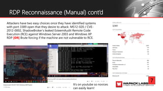 RDP Reconnaissance (Manual) cont’d
Attackers have two easy choices once they have identified systems
with port 3389 open that they desire to attack: MS12-020 / CVE-
2012-0002, ShadowBroker’s leaked EsteemAudit Remote Code
Execution (RCE) against Windows Server 2003 and Windows XP
RDP |OR| Brute forcing if the machine are not vulnerable to RCE.
7
It’s on youtube so novices
can easily learn!
 