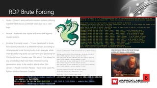 • Hydra – Doesn’t work well with modern systems utilizing
CredSSP (Will discuss CredSSSP later); but has a cool
logo
• Ncrack – Preferred over Hydra and works well against
moder systems
• Crowbar (Formerly Levye) – “ It was developed to brute
force some protocols in a different manner according to
other popular brute forcing tools. As an example, while
most brute forcing tools use username and password for
SSH brute force, Crowbar uses SSH key(s). This allows for
any private keys that have been obtained during
penetration tests, to be used to attack other SSH
servers.”. People mention Patator, I have never used this
Python solution because Crowbar.
RDP Brute Forcing
8
 