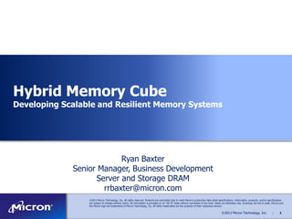 Hybrid Memory Cube

Developing Scalable and Resilient Memory Systems

Ryan Baxter
Senior Manager, Business Development
Server and Storage DRAM
rrbaxter@micron.com
©2013 Micron Technology, Inc. All rights reserved. Products are warranted only to meet Micron’s production data sheet specifications. Information, products, and/or specifications
are subject to change without notice. All information is provided on an ―AS IS‖ basis without warranties of any kind. Dates are estimates only. Drawings are not to scale. Micron and
the Micron logo are trademarks of Micron Technology, Inc. All other trademarks are the property of their respective owners.

©2013 Micron Technology, Inc.

|

1

 