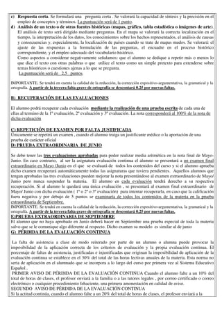 c) Respuesta corta. Se formulará una pregunta corta . Se valorará la capacidad de síntesis y la precisión en el
empleo de conceptos y términos. La puntuación será de 1 punto.
d) Análisis de un texto o de otras fuentes históricas (mapas, gráfico, tabla estadística o imágenes de arte).
El análisis de texto será dirigido mediante preguntas. En el mapa se valorará la correcta localización en el
tiempo, la interpretación de los datos, los conocimientos sobre los hechos representados, el análisis de causas
y consecuencias y, especialmente, la localización de países cuando se trate de mapas mudos. Se valorará: el
ajuste de las respuestas a la formulación de las preguntas, el encuadre en el proceso histórico
correspondiente, y el empleo adecuado del vocabulario histórico.
Como aspectos a considerar negativamente señalamos: que el alumno se dedique a repetir más o menos lo
que dice el texto con otras palabras o que utilice el texto como un simple pretexto para extenderse sobre
temas históricos o cuestiones ajenas a lo que se pregunta.
La puntuación será de 2,5 puntos.
IMPORTANTE. Se tendrá en cuenta la calidad de la redacción, la corrección expositivo-argumentativa, la gramatical y la
ortografía. A partir de la tercera falta grave de ortografía se descontará 0.25 por nuevas faltas.
B) RECUPERACIÓN DE LAS EVALUACIONES
El alumno podrá recuperar cada evaluación mediante la realización de una prueba escrita de cada una de
ellas al termino de la 1º evaluación, 2º evaluación y 3º evaluación. La nota corresponderá al 100% de la nota de
dicha evaluación
C) REPETICIÓN DE EXAMEN POR FALTA JUSTIFICADA
Únicamente se repetirá un examen , cuando el alumno traiga un justificante médico o la aportación de una
prueba de carácter oficial
D) PRUEBA EXTRAORDINARIA DE JUNIO
Se debe tener las tres evaluaciones aprobadas para poder realizar media aritmética en la nota final de Mayo-
Junio. En caso contrario, al ser la asignatura evaluación continua el alumno se presentará a un examen final
extraordinario en Mayo /Junio en el que se evaluará de todos los contenidos del curso y si el alumno aprueba
dicho examen recuperará automáticamente todas las asignaturas que tuviera pendientes. Aquellos alumnos que
tengan aprobadas las tres evaluaciones pueden mejorar la nota presentándose al examen extraordinario de Mayo/
Junio pero nunca suspender la materia. El alumno en cada evaluación tendrá derecho a su respectiva
recuperación. Si al alumno le quedará una única evaluación , se presentará al examen final extraordinario de
Mayo/ Junio con dicha evaluación ( 1º o 2º o 3º evaluación) para intentar recuperarla, en caso que la calificación
fuera negativa y por debajo de 5 puntos se examinaría de todos los contenidos de la materia en la prueba
extraordinaria de Septiembre.
IMPORTANTE. Se tendrá en cuenta la calidad de la redacción, la corrección expositivo-argumentativa, la gramatical y la
ortografía. A partir de la tercera falta grave de ortografía se descontará 0.25 por nuevas faltas.
E)PRUEBA EXTRAORDINARIA DE SEPTIEMBRE
El alumno que no haya aprobado en Junio deberá hacer en Septiembre una prueba especial de toda la materia
salvo que se le comunique algo diferente al respecto. Dicho examen su modelo es similar al de junio
G) PÉRDIDA DE LA EVALUACIÓN CONTINUA
La falta de asistencia a clase de modo reiterado por parte de un alumno o alumna puede provocar la
imposibilidad de la aplicación correcta de los criterios de evaluación y la propia evaluación continua. El
porcentaje de faltas de asistencia, justificadas e injustificadas que originan la imposibilidad de aplicación de la
evaluación continua se establece en el 30% del total de las horas lectivas anuales de la materia. Esta norma no
seria de aplicación en el alumnado que se incorpora a lo largo del curso por primera vez al Sistema Educativo
Español .
PRIMER AVISO DE PÉRDIDA DE LA EVALUACIÓN CONTINUA Cuando el alumno falte a un 10% del
total de horas de clases, el profesor enviará a la familia o a las tutores legales , por correo certificado o correo
electrónico o cualquier procedimiento fehaciente, una primera amonestación en calidad de aviso.
SEGUNDO AVISO DE PÉRDIDA DE LA EVALUACIÓN CONTINUA
Si la actitud continúa, cuando el alumno falte a un 20% del total de horas de clases, el profesor enviará a la
 