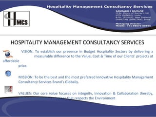 HOSPITALITY MANAGEMENT CONSULTANCY SERVICES VISION: To establish our presence in Budget Hospitality Sectors by delivering a    measurable difference to the Value, Cost & Time of our Clients' projects at affordable    price.        MISSION: To be the best and the most preferred Innovative Hospitality Management  Consultancy Services Brand's Globally.  VALUES: Our core value focuses on integnity, Innovation & Collaboration thereby,  delivering successful solutions that respects the Environment  