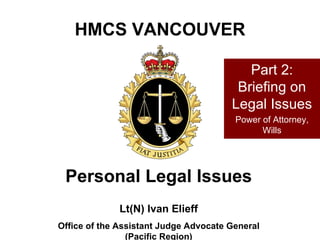 HMCS VANCOUVER Lt(N) Ivan Elieff Office of the Assistant Judge Advocate General (Pacific Region) Personal Legal Issues Part 2: Briefing on Legal Issues Power of Attorney, Wills 