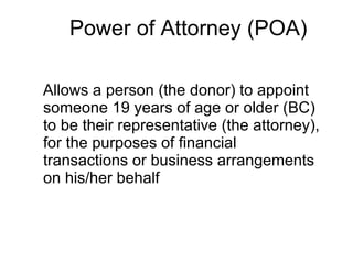 Power of Attorney (POA) Allows a person (the donor) to appoint someone 19 years of age or older (BC) to be their representative (the attorney), for the purposes of financial transactions or business arrangements on his/her behalf 