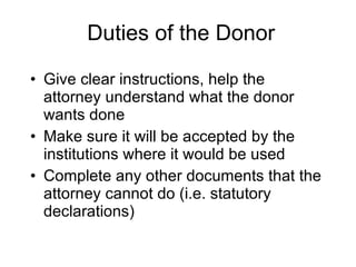 Duties of the Donor Give clear instructions, help the attorney understand what the donor wants done Make sure it will be accepted by the institutions where it would be used Complete any other documents that the attorney cannot do (i.e. statutory declarations) 