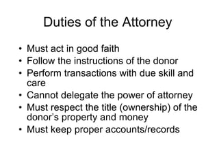 Duties of the Attorney Must act in good faith Follow the instructions of the donor Perform transactions with due skill and care Cannot delegate the power of attorney Must respect the title (ownership) of the donor’s property and money Must keep proper accounts/records 