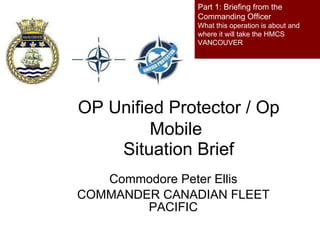 OP Unified Protector / Op Mobile   Situation Brief Commodore Peter Ellis COMMANDER CANADIAN FLEET PACIFIC Part 1: Briefing from the Commanding Officer  What this operation is about and where it will take the HMCS VANCOUVER 