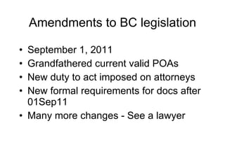 Amendments to BC legislation September 1, 2011 Grandfathered current valid POAs New duty to act imposed on attorneys New formal requirements for docs after 01Sep11 Many more changes - See a lawyer 
