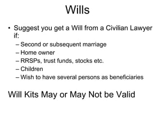 Wills Suggest you get a Will from a Civilian Lawyer if: Second or subsequent marriage Home owner RRSPs, trust funds, stocks etc. Children Wish to have several persons as beneficiaries Will Kits May or May Not be Valid 