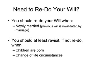 Need to Re-Do Your Will? You should re-do your Will when: Newly married ( previous will is invalidated by marriage ) You should at least revisit, if not re-do, when Children are born Change of life circumstances 