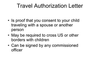 Travel Authorization Letter Is proof that you consent to your child traveling with a spouse or another person May be required to cross US or other borders with children Can be signed by any commissioned officer 