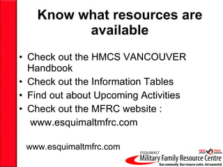 Know what resources are available Check out the HMCS VANCOUVER Handbook Check out the Information Tables Find out about Upcoming Activities Check out the MFRC website :  www.esquimaltmfrc.com www.esquimaltmfrc.com 