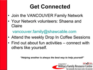 Get   Connected Join the VANCOUVER Family Network Your Network volunteers: Shaena and Claire [email_address] Attend the weekly Drop In Coffee Sessions Find out about fun activities – connect with others like yourself. “ Helping another is always the best way to help yourself” 
