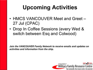 Upcoming Activities HMCS VANCOUVER Meet and Greet – 27 Jul (CPAC) Drop In Coffee Sessions (every Wed & switch between Esq and Colwood) Join the VANCOUVER Family Network to receive emails and updates on activities and information from the ship. 