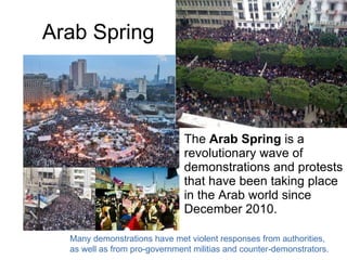 Arab Spring The  Arab Spring  is a revolutionary wave of demonstrations and protests that have been taking place in the Arab world since December 2010.  Many demonstrations have met violent responses from authorities,  as well as from pro-government militias and counter-demonstrators. 