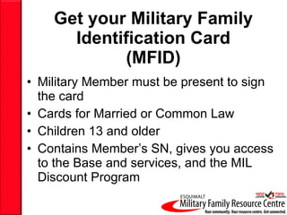 Get your Military Family Identification Card (MFID) Military Member must be present to sign the card Cards for Married or Common Law Children 13 and older Contains Member’s SN, gives you access to the Base and services, and the MIL Discount Program 