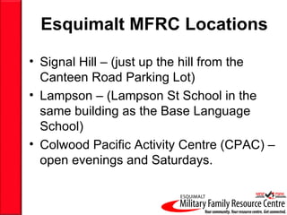 Esquimalt MFRC Locations Signal Hill – (just up the hill from the Canteen Road Parking Lot) Lampson – (Lampson St School in the same building as the Base Language  School) Colwood Pacific Activity Centre (CPAC) – open evenings and Saturdays. 