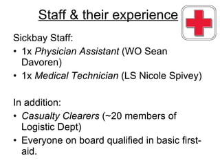 Staff & their experience Sickbay Staff: 1x  Physician Assistant  (WO Sean Davoren) 1x  Medical Technician  (LS Nicole Spivey) In addition: Casualty Clearers  (~20 members of Logistic Dept) Everyone on board qualified in basic first-aid. 