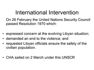 International Intervention On 26 February the United Nations Security Council passed Resolution 1970 which: expressed concern at the evolving Libyan situation; demanded an end to the violence; and requested Libyan officials ensure the safety of the civilian population. CHA sailed on 2 March under this UNSCR 
