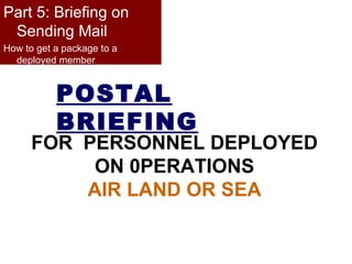POSTAL BRIEFING FOR  PERSONNEL DEPLOYED ON 0PERATIONS AIR LAND OR SEA Part 5: Briefing on Sending Mail How to get a package to a deployed member 