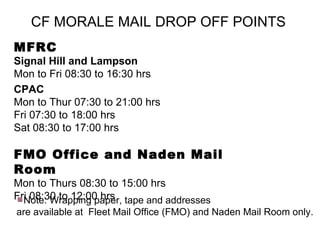 CF MORALE MAIL DROP OFF POINTS   MFRC   Signal Hill and Lampson   Mon to Fri 08:30 to 16:30 hrs  CPAC  Mon to Thur 07:30 to 21:00 hrs  Fri 07:30 to 18:00 hrs Sat 08:30 to 17:00 hrs   FMO Office and Naden Mail Room Mon to Thurs 08:30 to 15:00 hrs Fri   08:30 to 12:00 hrs Note: Wrapping paper, tape and addresses are available at  Fleet Mail Office (FMO) and Naden Mail Room only. 