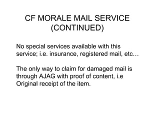 CF MORALE MAIL SERVICE (CONTINUED) No special services available with this service;  i.e. insurance, registered mail, etc… The only way to claim for damaged mail is   through AJAG with proof of content, i.e   Original receipt of the item. 