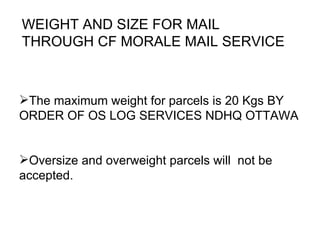 WEIGHT AND SIZE FOR MAIL  THROUGH CF MORALE MAIL SERVICE The maximum weight for parcels is 20  Kgs  BY ORDER OF OS LOG SERVICES NDHQ OTTAWA  Oversize and overweight parcels will  not be accepted. 