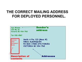 Aye Missew 123 My St Victoria BC V9A 7N2 Tel-765-4567 Smith A.Pte 123 (Mess #) HMCS ALGONQUIN PO BOX 17000 STN FORCES VICTORIA BC V9A 7N2 THE CORRECT MAILING ADDRESS  FOR DEPLOYED PERSONNEL. Contents: Chips Newspapers Books Sender’s address Addressee Description of contents 