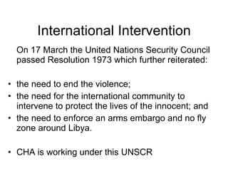 International Intervention On 17 March the United Nations Security Council passed Resolution 1973 which further reiterated: the need to end the violence; the need for the international community to intervene to protect the lives of the innocent; and the need to enforce an arms embargo and no fly zone around Libya. CHA is working under this UNSCR 