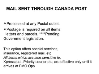 MAIL SENT THROUGH CANADA POST Processed at any Postal outlet. Postage is required on all items, letters and parcels. ****Pending Government legislation. This option offers special services, insurance, registered mail, etc  All items which are time sensitive  ie: Xpresspost ,Priority courier etc, are effective only until it arrives at FMO Ops 