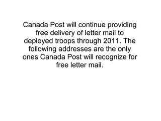 Canada Post will continue providing free delivery of letter mail to deployed troops through 2011. The following addresses are the only ones Canada Post will recognize for free letter mail.   