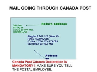 John Doe 123 My St Victoria BC V9A 7N2 (250)555-6767 Bloggins B.PO1 123 (Mess #) HMCS ALGONQUIN PO Box 17000 STN FORCES VICTORIA BC V9A 7N2 MAIL GOING THROUGH CANADA POST Return address Addressee Canada Post Custom Declaration is MANDATORY !   MAKE SURE YOU TELL  THE POSTAL EMPLOYEE.   