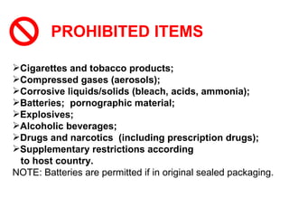 PROHIBITED ITEMS Cigarettes and tobacco products;   Compressed gases (aerosols);   Corrosive liquids/solids (bleach, acids, ammonia); Batteries;  pornographic material; Explosives; Alcoholic beverages; Drugs and narcotics  (including prescription drugs); Supplementary restrictions according  to host country. NOTE: Batteries are permitted if in original sealed packaging. 