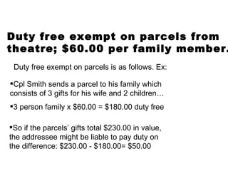 Duty free exempt on parcels from  theatre; $60.00 per family member. Duty free exempt on parcels is as follows. Ex: Cpl Smith sends a parcel to his family which consists of 3 gifts for his wife and 2 children… 3 person family x $60.00 = $180.00  duty free So if the parcels’ gifts total $230.00 in value, the addressee might be liable to pay duty on the difference: $230.00 - $180.00= $50.00 
