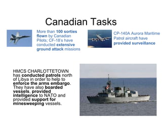 Canadian Tasks HMCS CHARLOTTETOWN has  conducted patrols  north of Libya in order to help to  enforce the arms embargo . They have also  boarded vessels ,  provided intelligence  to NATO and provided  support for minesweeping  vessels. CP-140A Aurora Maritime Patrol aircraft have  provided surveillance More than  100 sorties flown  by Canadian Pilots; CF-18’s have conducted  extensive ground attack  missions 