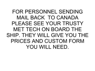 FOR PERSONNEL SENDING MAIL BACK  TO CANADA PLEASE SEE YOUR TRUSTY MET TECH ON BOARD THE SHIP. THEY WILL GIVE YOU THE PRICES AND CUSTOM FORM YOU WILL NEED. 