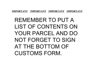   IMPORTANT  IMPORTANT  IMPORTANT  IMPORTANT REMEMBER TO PUT A LIST OF CONTENTS ON YOUR PARCEL AND DO NOT FORGET TO SIGN AT THE BOTTOM OF CUSTOMS FORM. 