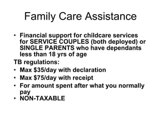 Family Care Assistance Financial support for childcare services for SERVICE COUPLES (both deployed) or SINGLE PARENTS who have dependants less than 18 yrs of age TB regulations: Max $35/day with declaration Max $75/day with receipt  For amount spent after what you normally pay NON-TAXABLE 