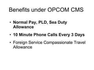 Benefits under OPCOM CMS  Normal Pay, PLD, Sea Duty Allowance 10 Minute Phone Calls Every 3 Days  Foreign Service Compassionate Travel Allowance 