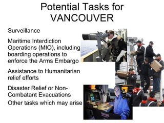 Potential Tasks for VANCOUVER Surveillance Maritime Interdiction Operations (MIO), including boarding operations to enforce the Arms Embargo Assistance to Humanitarian relief efforts Disaster Relief or Non-Combatant Evacuations Other tasks which may arise 