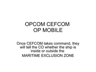 OPCOM CEFCOM  OP MOBILE Once CEFCOM takes command, they will tell the CO whether the ship is inside or outside the  MARITIME EXCLUSION ZONE 